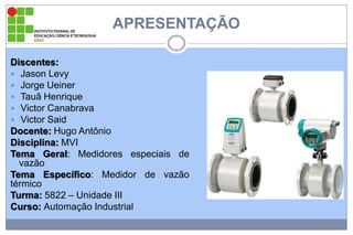 APRESENTAÇÃO
Discentes:
 Jason Levy
 Jorge Ueiner
 Tauã Henrique
 Victor Canabrava
 Victor Said
Docente: Hugo Antônio
Disciplina: MVI
Tema Geral: Medidores especiais de
vazão
Tema Específico: Medidor de vazão
térmico
Turma: 5822 – Unidade III
Curso: Automação Industrial

 