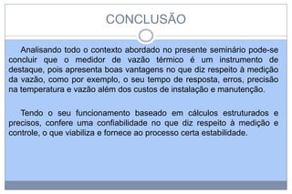 CONCLUSÃO
Analisando todo o contexto abordado no presente seminário pode-se
concluir que o medidor de vazão térmico é um instrumento de
destaque, pois apresenta boas vantagens no que diz respeito à medição
da vazão, como por exemplo, o seu tempo de resposta, erros, precisão
na temperatura e vazão além dos custos de instalação e manutenção.
Tendo o seu funcionamento baseado em cálculos estruturados e
precisos, confere uma confiabilidade no que diz respeito à medição e
controle, o que viabiliza e fornece ao processo certa estabilidade.

 