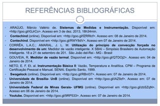REFERÊNCIAS BIBLIOGRÁFICAS












ARAÚJO, Márcio Valério de. Sistemas de Medidas e Instrumentação. Disponível em:
<http://goo.gl/iGJrCo>. Acesso em 3 de dez. 2013, 18h34min.
Contechind (online). Disponível em: <http://goo.gl/fZRRlcf>. Acesso em: 08 de Janeiro de 2014.
Contechind. Disponível em <http://goo.gl/RWY8dV>. Acesso em 07 de Janeiro de 2014.
CORRÊA, L.A.C.; AMARAL, J. L. M. Utilização do princípio de convecção forçada no
desenvolvimento de um: Medidor de vazão inteligente. X SBAI – Simpósio Brasileiro de Automação
Inteligente. 18 a 21 de setembro de 201. São João del-Rei - MG - Brasil
GOUVEIA, R. Medidor de vazão termal. Disponível em: <http://goo.gl/QTDOj2>. Acesso em: 04 de
Janeiro de 2014.
NETO, E. F. Et. al. Instrumentação Básica II: Vazão, Temperatura e Analítica. CPM – Programa de
Certificação Pessoal e Manual. SENAI. Espirito Santo, 1999.
Swagelock (online). Disponível em: <http://goo.gl/RBnI37>. Acesso em: 07 de Janeiro de 2014.
Universidade de Brasília- UnB (online). Disponível em <http://goo.gl/iAZ9zf>. Acesso em: 07 de
Janeiro de 2014.
Universidade Federal de Minas Gerais- UFMG (online). Disponível em <http://goo.gl/zbSZqN>.
Acesso em 06 de Janeiro de 2014.
Youtube. Disponível em: <http://goo.gl/9RP533>. Acesso em: 07 de Janeiro de 2014.

 