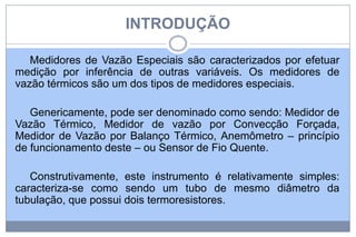 INTRODUÇÃO
Medidores de Vazão Especiais são caracterizados por efetuar
medição por inferência de outras variáveis. Os medidores de
vazão térmicos são um dos tipos de medidores especiais.
Genericamente, pode ser denominado como sendo: Medidor de
Vazão Térmico, Medidor de vazão por Convecção Forçada,
Medidor de Vazão por Balanço Térmico, Anemômetro – princípio
de funcionamento deste – ou Sensor de Fio Quente.
Construtivamente, este instrumento é relativamente simples:
caracteriza-se como sendo um tubo de mesmo diâmetro da
tubulação, que possui dois termoresistores.

 