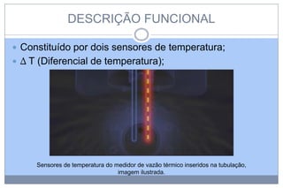 DESCRIÇÃO FUNCIONAL
 Constituído por dois sensores de temperatura;

 ∆ T (Diferencial de temperatura);

Sensores de temperatura do medidor de vazão térmico inseridos na tubulação,
imagem ilustrada.

 