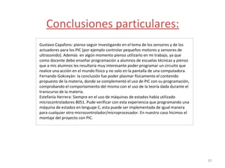 Conclusiones particulares: Gustavo Capafons: pienso seguir investigando en el tema de los sensores y de los actuadores para los PIC (por ejemplo controlar pequeños motores y sensores de ultrasonido). Además  en algún momento pienso utilizarlo en mi trabajo, ya que como docente debo enseñar programación a alumnos de escuelas técnicas y pienso que a mis alumnos les resultaría muy interesante poder programar un circuito que realice una acción en el mundo físico y no solo en la pantalla de una computadora.  Fernando Gokceyán: la conclusión fue poder plasmar físicamente el contenido propuesto de la materia, donde se complementó el uso de PIC con su programación, comprobando el comportamiento del mismo con el uso de la teoría dada durante el transcurso de la materia. Estefanía Herrera: Siempre en el uso de màquinas de estados había utilizado microcontroladores 8051. Pude verificar con esta experiencia que programando una máquina de estados en lenguaje C, esta puede ser implementada de igual manera para cualquier otro microcontrolador/microprocesador. En nuestro caso hicimos el montaje del proyecto con PIC. 