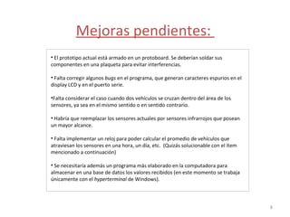 Mejoras pendientes:  El prototipo actual está armado en un protoboard. Se deberían soldar sus componentes en una plaqueta para evitar interferencias.  Falta corregir algunos  bugs  en el programa, que generan caracteres espurios en el display LCD y en el puerto serie.  Falta considerar el caso cuando dos vehículos se cruzan dentro del área de los sensores, ya sea en el mismo sentido o en sentido contrario. Habría que reemplazar los sensores actuales por sensores infrarrojos que posean un mayor alcance.  Falta implementar un reloj para poder calcular el promedio de vehículos que atraviesan los sensores en una hora, un día, etc.  (Quizás solucionable con el ítem mencionado a continuación)  Se necesitaría además un programa más elaborado en la computadora para almacenar en una base de datos los valores recibidos (en este momento se trabaja únicamente con el  hyperterminal  de Windows). 