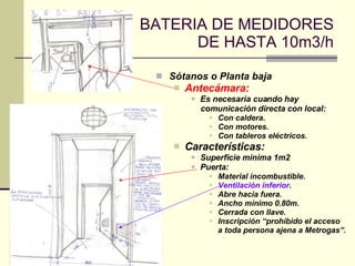 BATERIA DE MEDIDORES DE HASTA 10m3/h Sótanos o Planta baja Antecámara: Es necesaria cuando hay comunicación directa con local: Con caldera. Con motores. Con tableros eléctricos. Características: Superficie mínima 1m2 Puerta: Material incombustible. Ventilación inferior . Abre hacia fuera. Ancho mínimo 0.80m. Cerrada con llave. Inscripción “prohibido el acceso a toda persona ajena a Metrogas”. 