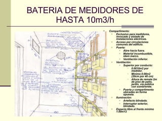 BATERIA DE MEDIDORES DE HASTA 10m3/h Compartimento: Exclusivo para medidores, revocado y aislado de instalaciones eléctricas. Acceso por circulaciones comunes del edificio. Puerta: Abre hacia fuera. Material incombustible, idem marco. Ventilación inferior. Ventilación: Superior por conducto: 0.0010m2 por medidor. Mínimo 0.08m2 (20cm por 40 cm) Altura de remate 2m de piso de patio, jardín, vía pública con sombrerete. Puerta y compartimento ubicadas en forma opuesta. Iluminación: Artefacto blindado. Interruptor exterior, blindado. Espacio libre al frente mínimo 1.00m 