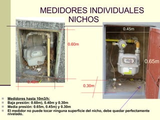 MEDIDORES INDIVIDUALES   NICHOS Medidores hasta 10m3/h: Baja presión: 0.60m), 0.40m y 0.30m  Media presión: 0.65m, 0.45m) y 0.30m  El medidor no puede tocar ninguna superficie del nicho, debe quedar perfectamente nivelado. 0.60m 0.40m 0.30m 0.65m 0.45m 