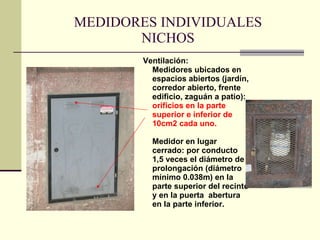 MEDIDORES INDIVIDUALES NICHOS Ventilación: Medidores ubicados en espacios abiertos (jardín, corredor abierto, frente edificio, zaguán a patio):  orificios en la parte superior e inferior de 10cm2 cada uno. Medidor en lugar cerrado: por conducto 1,5 veces el diámetro de prolongación (diámetro mínimo 0.038m) en la parte superior del recinto y en la puerta  abertura en la parte inferior. 