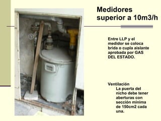 Entre LLP y el medidor se coloca brida o cupla aislante aprobada por GAS DEL ESTADO. Ventilación La puerta   del nicho debe tener aberturas con sección mínima de 150cm2 cada una. Medidores superior a 10m3/h 