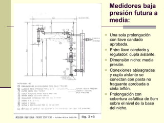 Medidores baja presión futura a media: Una sola prolongación con llave candado aprobada. Entre llave candado y regulador: cupla aislante. Dimensión nicho: media presión. Conexiones abisagradas y cupla aislante se conectan con pasta no fraguante aprobada o cinta teflón. Prolongación con cobertura asfáltica de 5cm sobre el nivel de la base del nicho. 