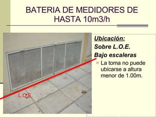 BATERIA DE MEDIDORES DE HASTA 10m3/h Ubicación: Sobre L.O.E. Bajo escaleras La toma no puede ubicarse a altura menor de 1.00m. L.O.E. 