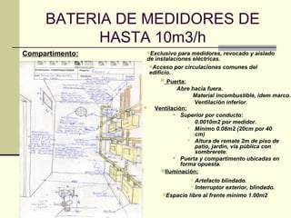 BATERIA DE MEDIDORES DE
           HASTA 10m3/h
Compartimento:       Exclusivo  para medidores, revocado y aislado
                     de instalaciones eléctricas.
                      Acceso por circulaciones comunes del
                      edificio.
                          Puerta:
                                Abre hacia fuera.
                                      Material incombustible, idem marco.
                                      Ventilación inferior.
                      Ventilación:
                                Superior por conducto:
                                     0.0010m2 por medidor.
                                     Mínimo 0.08m2 (20cm por 40
                                      cm)
                                     Altura de remate 2m de piso de
                                      patio, jardín, vía pública con
                                      sombrerete.
                                Puerta y compartimento ubicadas en
                                 forma opuesta.
                         Iluminación:
                                     Artefacto blindado.
                                     Interruptor exterior, blindado.
                          Espacio libre al frente mínimo 1.00m2
 