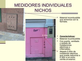 MEDIDORES INDIVIDUALES
       NICHOS
                   Material incombustible
                     que armonice con la
                     fachada.




          0.30m    Características:
            0
                   Material incombustible
            .
                   Con puerta, ventilado
            3       y aislado de
            0       instalaciones
            m       eléctricas e
                    inflamables.
                   Alejado 0.50m de
                    instalación eléctrica,
                    que puede reducirse a
                    0.30m si el nicho
                    ventila al exterior.
 