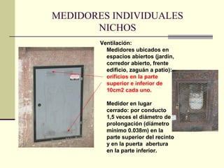MEDIDORES INDIVIDUALES
       NICHOS
        Ventilación:
          Medidores ubicados en
          espacios abiertos (jardín,
          corredor abierto, frente
          edificio, zaguán a patio):
          orificios en la parte
          superior e inferior de
          10cm2 cada uno.

          Medidor en lugar
          cerrado: por conducto
          1,5 veces el diámetro de
          prolongación (diámetro
          mínimo 0.038m) en la
          parte superior del recinto
          y en la puerta abertura
          en la parte inferior.
 
