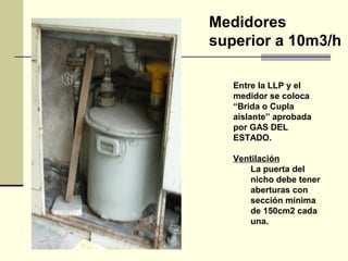 Medidores
superior a 10m3/h

   Entre la LLP y el
   medidor se coloca
   “Brida o Cupla
   aislante” aprobada
   por GAS DEL
   ESTADO.

   Ventilación
       La puerta del
       nicho debe tener
       aberturas con
       sección mínima
       de 150cm2 cada
       una.
 
