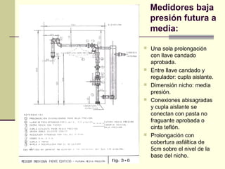 Medidores baja
    presión futura a
    media:

   Una sola prolongación
    con llave candado
    aprobada.
   Entre llave candado y
    regulador: cupla aislante.
   Dimensión nicho: media
    presión.
   Conexiones abisagradas
    y cupla aislante se
    conectan con pasta no
    fraguante aprobada o
    cinta teflón.
   Prolongación con
    cobertura asfáltica de
    5cm sobre el nivel de la
    base del nicho.
 