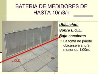 BATERIA DE MEDIDORES DE
        HASTA 10m3/h

               Ubicación:
               Sobre L.O.E.
               Bajo escaleras
                   La toma no puede
                    ubicarse a altura
                    menor de 1.00m.


L.O.E.
 