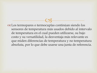 
 Los termopares o termocuplas continúan siendo los
sensores de temperatura más usados debido al intervalo
de temperatura en el cual pueden utilizarse, su bajo
costo y su versatilidad, la desventaja más relevante es
que miden diferencias de temperatura y no temperatura
absoluta, por lo que debe usarse una junta de referencia.
 