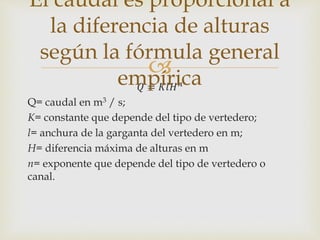 
𝑄 = 𝐾𝑙𝐻 𝑛
Q= caudal en m3 / s;
K= constante que depende del tipo de vertedero;
l= anchura de la garganta del vertedero en m;
H= diferencia máxima de alturas en m
n= exponente que depende del tipo de vertedero o
canal.
El caudal es proporcional a
la diferencia de alturas
según la fórmula general
empírica
 