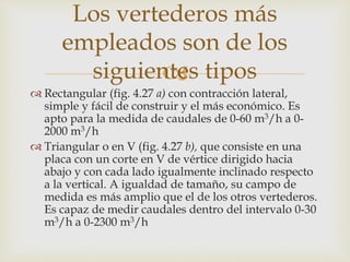 
 Rectangular (fig. 4.27 a) con contracción lateral,
simple y fácil de construir y el más económico. Es
apto para la medida de caudales de 0-60 m3/h a 0-
2000 m3/h
 Triangular o en V (fig. 4.27 b), que consiste en una
placa con un corte en V de vértice dirigido hacia
abajo y con cada lado igualmente inclinado respecto
a la vertical. A igualdad de tamaño, su campo de
medida es más amplio que el de los otros vertederos.
Es capaz de medir caudales dentro del intervalo 0-30
m3/h a 0-2300 m3/h
Los vertederos más
empleados son de los
siguientes tipos
 