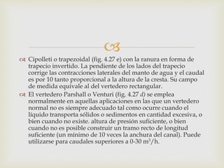 
 Cipolleti o trapezoidal (fig. 4.27 e) con la ranura en forma de
trapecio invertido. La pendiente de los lados del trapecio
corrige las contracciones laterales del manto de agua y el caudal
es por 10 tanto proporcional a la altura de la cresta. Su campo
de medida equivale al del vertedero rectangular.
 El vertedero Parshall o Venturi (fig. 4.27 d) se emplea
normalmente en aquellas aplicaciones en las que un vertedero
normal no es siempre adecuado tal como ocurre cuando el
líquido transporta sólidos o sedimentos en cantidad excesiva, o
bien cuando no existe. altura de presión suficiente, o bien
cuando no es posible construir un tramo recto de longitud
suficiente (un mínimo de 10 veces la anchura del canal). Puede
utilizarse para caudales superiores a 0-30 m3/h.
 