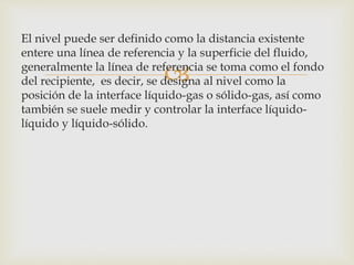 
El nivel puede ser definido como la distancia existente
entere una línea de referencia y la superficie del fluido,
generalmente la línea de referencia se toma como el fondo
del recipiente, es decir, se designa al nivel como la
posición de la interface líquido-gas o sólido-gas, así como
también se suele medir y controlar la interface líquido-
líquido y líquido-sólido.
 