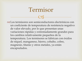 
 Los termisores son semiconductores electrónicos con
un coeficiente de temperatura de resistencia negativo
de valor elevado, por lo que presentan unas
variaciones rápidas y extremadamente grandes para
los cambios relativamente pequeños de la
temperatura. Los termisores se fabrican con óxidos
de níquel, manganeso, hierro, cobalto, cobre,
magnesio, titanio y otros metales, ya están
encapsulados.
Termisor
 