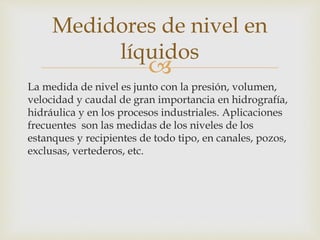 
La medida de nivel es junto con la presión, volumen,
velocidad y caudal de gran importancia en hidrografía,
hidráulica y en los procesos industriales. Aplicaciones
frecuentes son las medidas de los niveles de los
estanques y recipientes de todo tipo, en canales, pozos,
exclusas, vertederos, etc.
Medidores de nivel en
líquidos
 