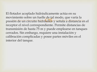 
El flotador acoplado hidráulicamente actúa en su
movimiento sobre un fuelle de tal modo, que varía la
presión de un circuito hidráulico y señala a distancia en el
receptor el nivel correspondiente. Permite distancias de
transmisión de hasta 75 m y puede emplearse en tanques
cerrados. Sin embargo, requiere una instalación y
calibración complicadas y posee partes móviles en el
interior del tanque.
 
