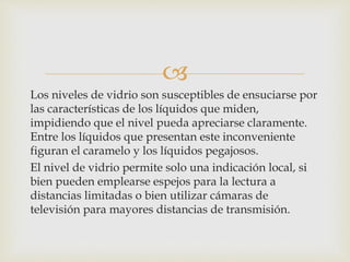 
Los niveles de vidrio son susceptibles de ensuciarse por
las características de los líquidos que miden,
impidiendo que el nivel pueda apreciarse claramente.
Entre los líquidos que presentan este inconveniente
figuran el caramelo y los líquidos pegajosos.
El nivel de vidrio permite solo una indicación local, si
bien pueden emplearse espejos para la lectura a
distancias limitadas o bien utilizar cámaras de
televisión para mayores distancias de transmisión.
 