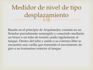 
Basado en el principio de Arquímedes; consiste en un
flotador parcialmente sumergido y conectado mediante
un brazo a un tubo de torsión unido rígidamente al
tanque. Dentro del tubo y unido a su extremo libre se
encuentra una varilla que transmite el movimiento de
giro a un transmisor exterior al tanque.
Medidor de nivel de tipo
desplazamiento
 