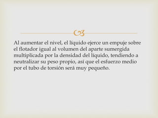 
Al aumentar el nivel, el líquido ejerce un empuje sobre
el flotador igual al volumen del aparte sumergida
multiplicada por la densidad del líquido, tendiendo a
neutralizar su peso propio, así que el esfuerzo medio
por el tubo de torsión será muy pequeño.
 