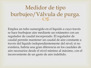 
Emplea un tubo sumergido en el líquido a cuyo través
se hace burbujear aire mediante un rotámetro con un
regulador de caudal incorporado. El regulador de
caudal permite mantener un caudal de aire constante a
través del líquido independientemente del nivel; si no
existiera, habría una gran diferencia en los caudales de
aire necesarios desde el nivel mínimo al máximo, con el
inconveniente de un gasto de aire indebido.
Medidor de tipo
burbujeo/Válvula de purga.
 