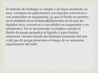 
El método de burbujeo es simple y da buen resultado, es
muy ventajoso en aplicaciones con líquidos corrosivos o
con materiales en suspensión, ya que el fluido no penetra
en el medidor ni en la línea de conexión, en el caso de
líquidos muy corrosivos o con sólidos en suspensión y en
emulsiones. No se recomienda su empleo cuando el
fluido de purga perjudica al líquido y para fluidos
altamente viscosos donde las burbujas formadas del aire
o del gas de purga presentan el riesgo de no separarse
rápidamente del tubo
 