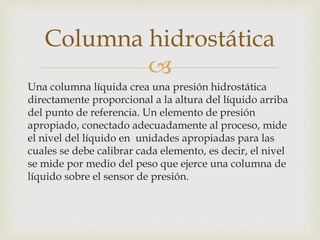 
Una columna líquida crea una presión hidrostática
directamente proporcional a la altura del líquido arriba
del punto de referencia. Un elemento de presión
apropiado, conectado adecuadamente al proceso, mide
el nivel del líquido en unidades apropiadas para las
cuales se debe calibrar cada elemento, es decir, el nivel
se mide por medio del peso que ejerce una columna de
líquido sobre el sensor de presión.
Columna hidrostática
 