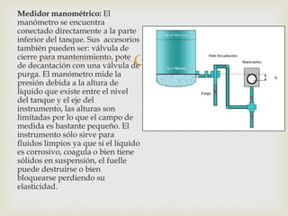 
Medidor manométrico: El
manómetro se encuentra
conectado directamente a la parte
inferior del tanque. Sus accesorios
también pueden ser: válvula de
cierre para mantenimiento, pote
de decantación con una válvula de
purga. El manómetro mide la
presión debida a la altura de
líquido que existe entre el nivel
del tanque y el eje del
instrumento, las alturas son
limitadas por lo que el campo de
medida es bastante pequeño. El
instrumento sólo sirve para
fluidos limpios ya que si el líquido
es corrosivo, coagula o bien tiene
sólidos en suspensión, el fuelle
puede destruirse o bien
bloquearse perdiendo su
elasticidad.
 
