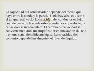 
La capacidad del condensador depende del medio que
haya entre la sonda y la pared, si solo hay aire, es decir, si
el tanque está vacío, la capacidad del conductor es baja,
cuando parte de la sonda esté cubierta por el producto, la
capacidad se incrementará. El cambio de capacidad se
convierte mediante un amplificador en una acción de relé
o en una señal de salida analógica. La capacidad del
conjunto depende linealmente del nivel del líquido.
 