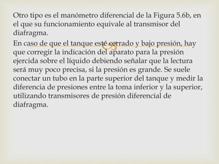 
Otro tipo es el manómetro diferencial de la Figura 5.6b, en
el que su funcionamiento equivale al transmisor del
diafragma.
En caso de que el tanque esté cerrado y bajo presión, hay
que corregir la indicación del aparato para la presión
ejercida sobre el líquido debiendo señalar que la lectura
será muy poco precisa, si la presión es grande. Se suele
conectar un tubo en la parte superior del tanque y medir la
diferencia de presiones entre la toma inferior y la superior,
utilizando transmisores de presión diferencial de
diafragma.
 