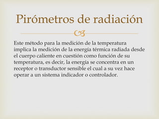 
Este método para la medición de la temperatura
implica la medición de la energía térmica radiada desde
el cuerpo caliente en cuestión como función de su
temperatura, es decir, la energía se concentra en un
receptor o transductor sensible el cual a su vez hace
operar a un sistema indicador o controlador.
Pirómetros de radiación
 
