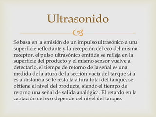 
Se basa en la emisión de un impulso ultrasónico a una
superficie reflectante y la recepción del eco del mismo
receptor, el pulso ultrasónico emitido se refleja en la
superficie del producto y el mismo sensor vuelve a
detectarlo, el tiempo de retorno de la señal es una
medida de la atura de la sección vacía del tanque si a
esta distancia se le resta la altura total del tanque, se
obtiene el nivel del producto, siendo el tiempo de
retorno una señal de salida analógica. El retardo en la
captación del eco depende del nivel del tanque.
Ultrasonido
 