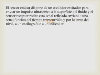 
El sensor emisor dispone de un oscilador excitador para
enviar un impulso ultrasónico a la superficie del fluido y el
sensor receptor recibe esta señal reflejada enviando una
señal función del tiempo transcurrido, y por lo tanto del
nivel, a un oscilógrafo o a un indicador.
 