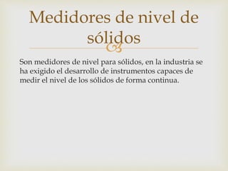
Son medidores de nivel para sólidos, en la industria se
ha exigido el desarrollo de instrumentos capaces de
medir el nivel de los sólidos de forma continua.
Medidores de nivel de
sólidos
 