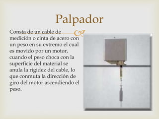 Consta de un cable de
medición o cinta de acero con
un peso en su extremo el cual
es movido por un motor,
cuando el peso choca con la
superficie del material se
anula la rigidez del cable, lo
que conmuta la dirección de
giro del motor ascendiendo el
peso.
Palpador
 