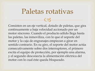 
Consisten en un eje vertical, dotado de paletas, que gira
continuamente a baja velocidad accionado por un
motor síncrono. Cuando el producto sólido llega hasta
las paletas, las inmoviliza, con lo que el soporte del
motor y la caja de engranajes empiezan a girar en
sentido contrario. En su giro, el soporte del motor actúa
consecutivamente sobre dos interruptores, el primero
excita el equipo de protección, por ejemplo una alarma,
y el segundo desconecta la alimentación eléctrica del
motor con lo cual éste queda bloqueado.
Paletas rotativas
 