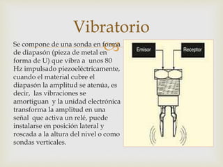 Se compone de una sonda en forma
de diapasón (pieza de metal en
forma de U) que vibra a unos 80
Hz impulsado piezoeléctricamente,
cuando el material cubre el
diapasón la amplitud se atenúa, es
decir, las vibraciones se
amortiguan y la unidad electrónica
transforma la amplitud en una
señal que activa un relé, puede
instalarse en posición lateral y
roscada a la altura del nivel o como
sondas verticales.
Vibratorio
 