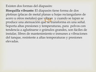 
Existen dos formas del diapasón:
Horquilla vibrante: El diapasón tiene forma de dos
pletinas (placas de metal planas u hojas rectangulares de
acero u otros metales) que vibran y cuando se tapan se
produce una atenuación que se transforma en una señal.
Soporta altas presiones y temperaturas, para polvos con
tendencia a aglutinarse o gránulos grandes, son fáciles de
instalar, libres de mantenimiento e inmunes a vibraciones
del tanque, resistente a altas temperaturas y presiones
elevadas.
 