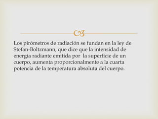 
Los pirómetros de radiación se fundan en la ley de
Stefan-Boltzmann, que dice que la intensidad de
energía radiante emitida por la superficie de un
cuerpo, aumenta proporcionalmente a la cuarta
potencia de la temperatura absoluta del cuerpo.
 