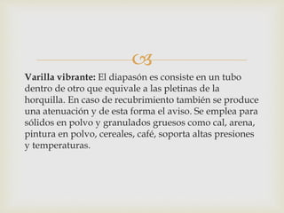 
Varilla vibrante: El diapasón es consiste en un tubo
dentro de otro que equivale a las pletinas de la
horquilla. En caso de recubrimiento también se produce
una atenuación y de esta forma el aviso. Se emplea para
sólidos en polvo y granulados gruesos como cal, arena,
pintura en polvo, cereales, café, soporta altas presiones
y temperaturas.
 