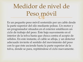 
Es un pequeño peso móvil sostenido por un cable desde
la parte superior del silo mediante poleas. Un motor y
un programador situados en el exterior establecen un
ciclo de trabajo del peso. Éste baja suavemente en el
interior de la tolva hasta que choca contra el acopio de
sólidos. En este instante, el cable se afloja, y un detector
adecuado invierte el sentido del movimiento del peso
con lo que éste asciende hasta la parte superior de la
tolva, donde se para, repitiéndose el ciclo nuevamente.
Medidor de nivel de
Peso móvil
 