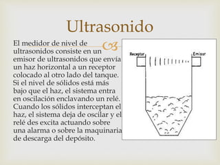 El medidor de nivel de
ultrasonidos consiste en un
emisor de ultrasonidos que envía
un haz horizontal a un receptor
colocado al otro lado del tanque.
Si el nivel de sólidos está más
bajo que el haz, el sistema entra
en oscilación enclavando un relé.
Cuando los sólidos interceptan el
haz, el sistema deja de oscilar y el
relé des excita actuando sobre
una alarma o sobre la maquinaria
de descarga del depósito.
Ultrasonido
 