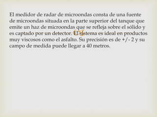 
El medidor de radar de microondas consta de una fuente
de microondas situada en la parte superior del tanque que
emite un haz de microondas que se refleja sobre el sólido y
es captado por un detector. El sistema es ideal en productos
muy viscosos como el asfalto. Su precisión es de +/- 2 y su
campo de medida puede llegar a 40 metros.
 